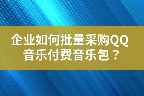 企业如何批量采购QQ音乐付费音乐包?