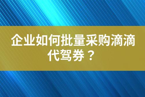 企业如何批量采购滴滴代驾券?