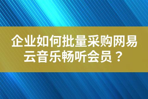 企业如何批量采购网易云音乐畅听会员?