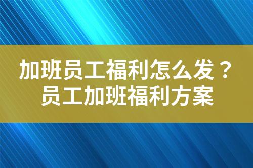 加班员工福利怎么发?员工加班福利方案