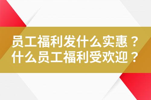 员工福利发什么实惠?什么员工福利受欢迎?