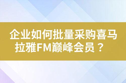 企业如何批量采购喜马拉雅FM巅峰会员?