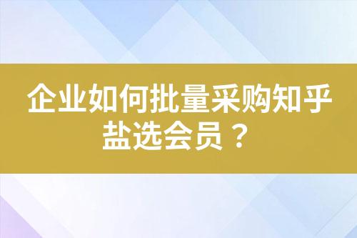 企业如何批量采购知乎盐选会员?