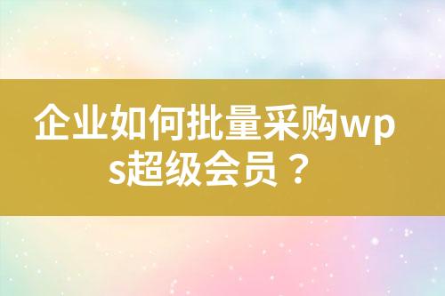 企业如何批量采购wps超级会员?