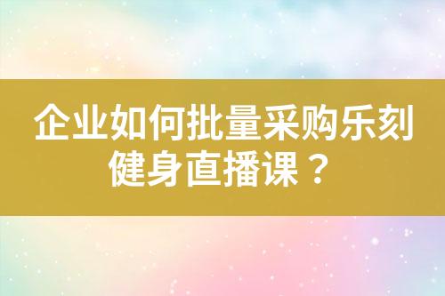 企业如何批量采购乐刻健身直播课?