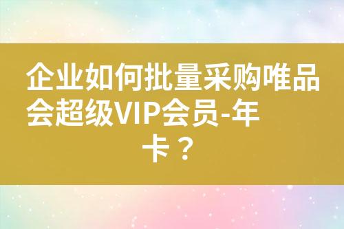 企业如何批量采购唯品会超级VIP会员-年卡?