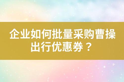 企业如何批量采购曹操出行优惠券?