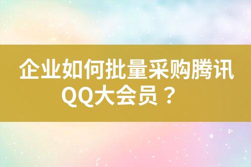企业如何批量采购腾讯QQ大会员?