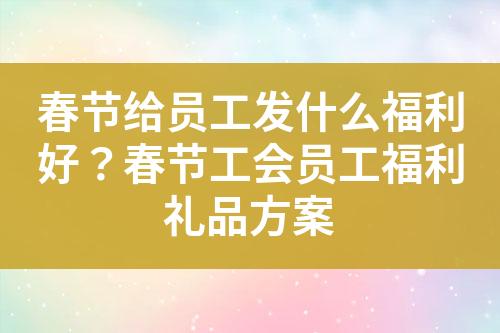 春节给员工发什么福利好?春节工会员工福利礼品方案