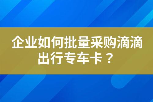 企业如何批量采购滴滴出行专车卡?