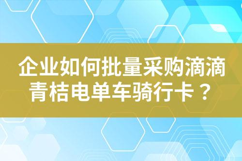 企业如何批量采购滴滴青桔电单车骑行卡?