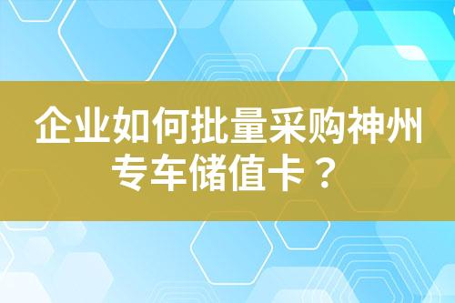 企业如何批量采购神州专车储值卡?