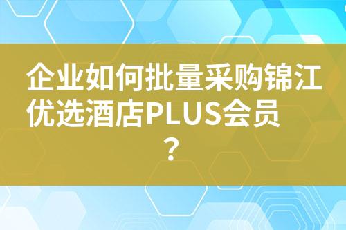 企业如何批量采购锦江优选酒店PLUS会员?