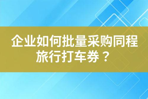 企业如何批量采购同程旅行打车券?