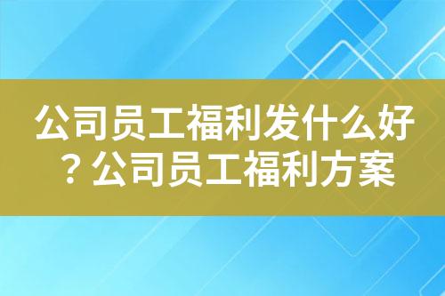 公司员工福利发什么好?公司员工福利方案