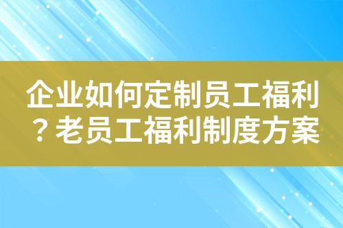 企业如何定制员工福利?老员工福利制度方案