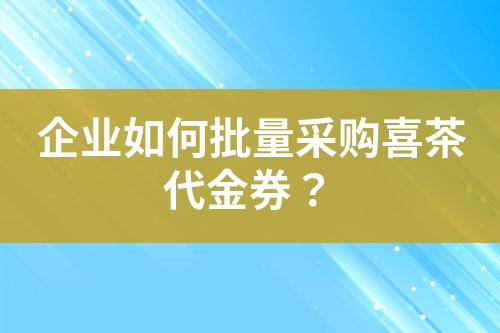 企业如何批量采购喜茶代金券?