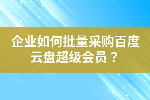 企业如何批量采购百度云盘超级会员?