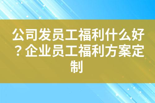 公司发员工福利什么好?企业员工福利方案定制