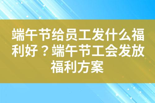 端午节给员工发什么福利好?端午节工会发放福利方案