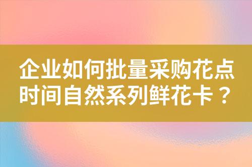 企业如何批量采购花点时间自然系列鲜花卡?