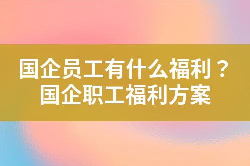 国企员工有什么福利?国企职工福利方案
