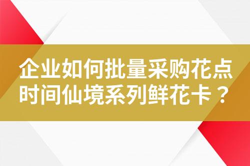 企业如何批量采购花点时间仙境系列鲜花卡?